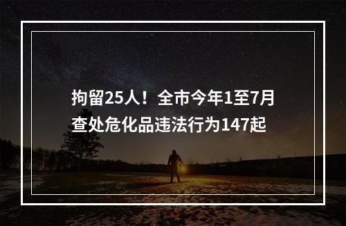 拘留25人！全市今年1至7月查处危化品违法行为147起