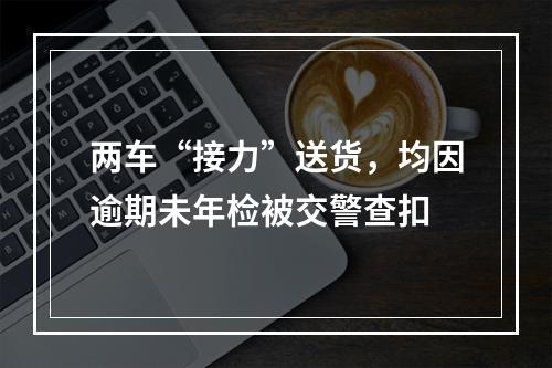 两车“接力”送货，均因逾期未年检被交警查扣