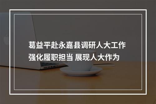 葛益平赴永嘉县调研人大工作 强化履职担当 展现人大作为