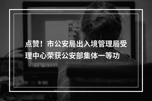 点赞！市公安局出入境管理局受理中心荣获公安部集体一等功
