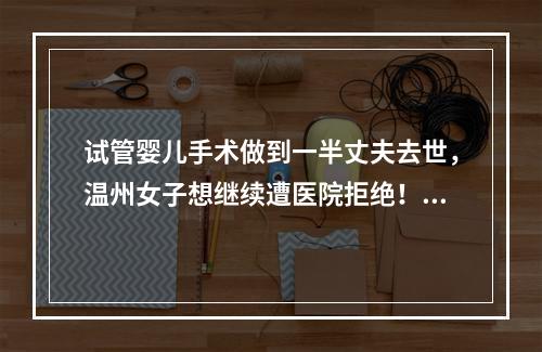 试管婴儿手术做到一半丈夫去世，温州女子想继续遭医院拒绝！法院这么判