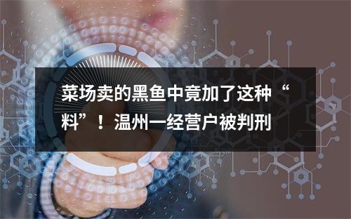 菜场卖的黑鱼中竟加了这种“料”！温州一经营户被判刑