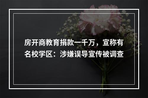 房开商教育捐款一千万，宣称有名校学区：涉嫌误导宣传被调查