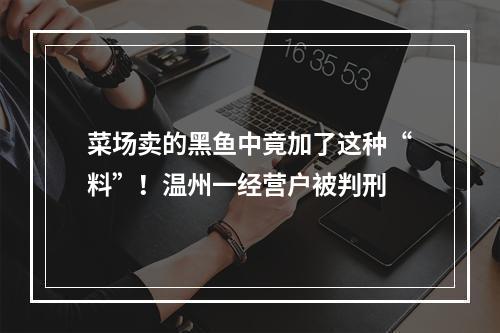 菜场卖的黑鱼中竟加了这种“料”！温州一经营户被判刑