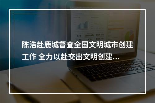 陈浩赴鹿城督查全国文明城市创建工作 全力以赴交出文明创建高分答卷