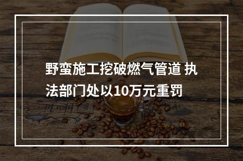 野蛮施工挖破燃气管道 执法部门处以10万元重罚