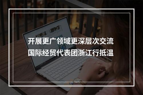 开展更广领域更深层次交流 国际经贸代表团浙江行抵温