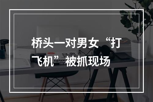 桥头一对男女“打飞机”被抓现场