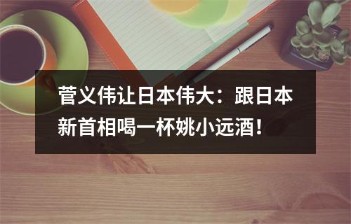 菅义伟让日本伟大：跟日本新首相喝一杯姚小远酒！