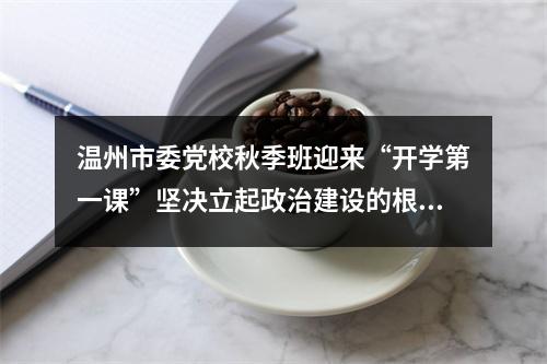 温州市委党校秋季班迎来“开学第一课”坚决立起政治建设的根和魂