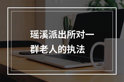 瑶溪派出所对一群老人的执法
