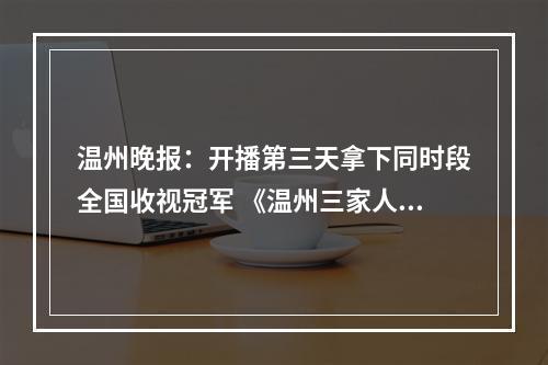 温州晚报：开播第三天拿下同时段全国收视冠军 《温州三家人》超越温州故事本身的内涵