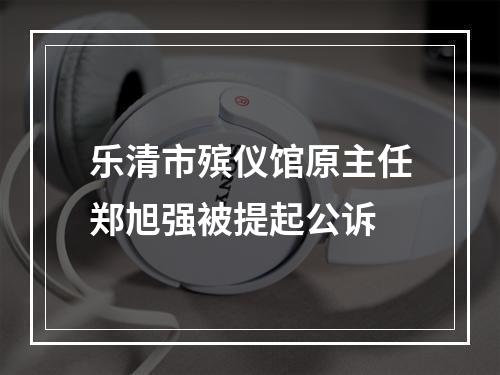 乐清市殡仪馆原主任郑旭强被提起公诉