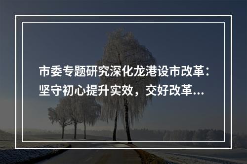 市委专题研究深化龙港设市改革：坚守初心提升实效，交好改革高分报表