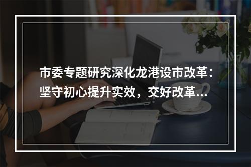 市委专题研究深化龙港设市改革：坚守初心提升实效，交好改革高分报表