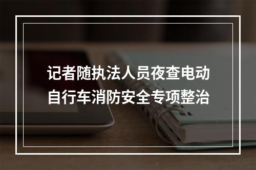 记者随执法人员夜查电动自行车消防安全专项整治