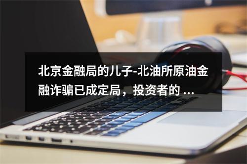 北京金融局的儿子-北油所原油金融诈骗已成定局，投资者的 损失谁来赔？