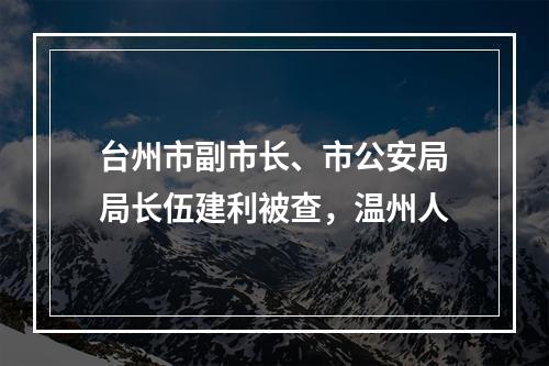 台州市副市长、市公安局局长伍建利被查，温州人