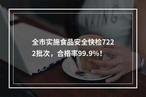 全市实施食品安全快检7222批次，合格率99.9%！