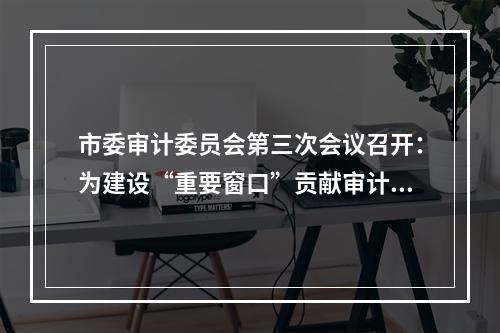 市委审计委员会第三次会议召开：为建设“重要窗口”贡献审计力量