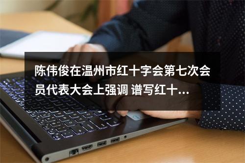 陈伟俊在温州市红十字会第七次会员代表大会上强调 谱写红十字事业高质量发展新篇章