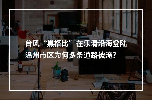 台风“黑格比”在乐清沿海登陆温州市区为何多条道路被淹？