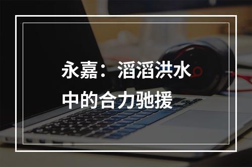 永嘉：滔滔洪水中的合力驰援