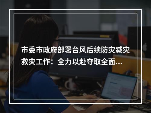 市委市政府部署台风后续防灾减灾救灾工作：全力以赴夺取全面胜利