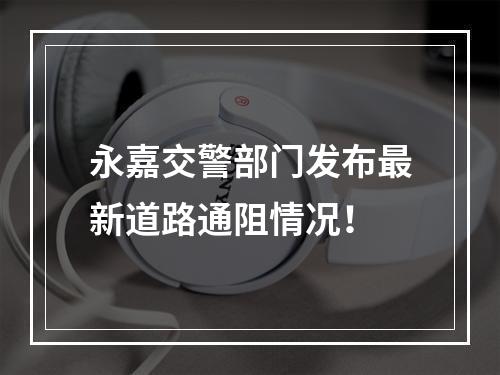 永嘉交警部门发布最新道路通阻情况！