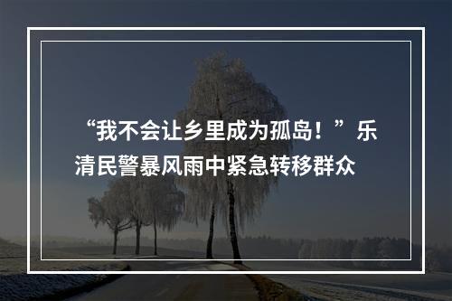 “我不会让乡里成为孤岛！”乐清民警暴风雨中紧急转移群众