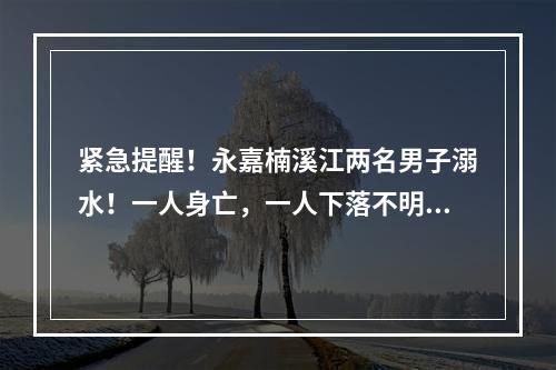 紧急提醒！永嘉楠溪江两名男子溺水！一人身亡，一人下落不明……