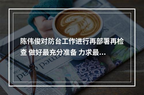陈伟俊对防台工作进行再部署再检查 做好最充分准备 力求最圆满结果