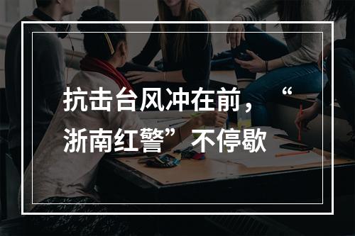抗击台风冲在前，“浙南红警”不停歇