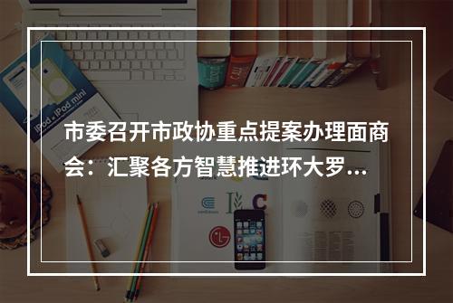 市委召开市政协重点提案办理面商会：汇聚各方智慧推进环大罗山科创走廊建设