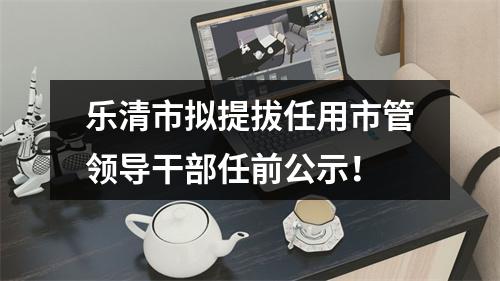 乐清市拟提拔任用市管领导干部任前公示！