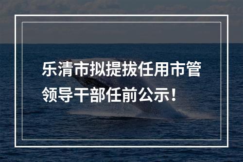 乐清市拟提拔任用市管领导干部任前公示！