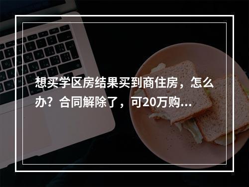 想买学区房结果买到商住房，怎么办？合同解除了，可20万购房定金打水漂