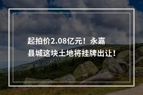 起拍价2.08亿元！永嘉县城这块土地将挂牌出让！