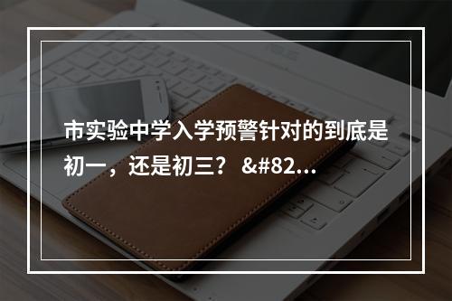市实验中学入学预警针对的到底是初一，还是初三？ ​​​​