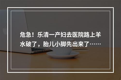 危急！乐清一产妇去医院路上羊水破了，胎儿小脚先出来了……