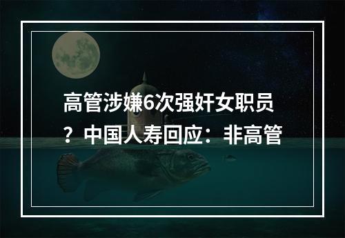 高管涉嫌6次强奸女职员？中国人寿回应：非高管