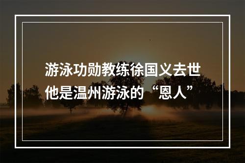 游泳功勋教练徐国义去世他是温州游泳的“恩人”