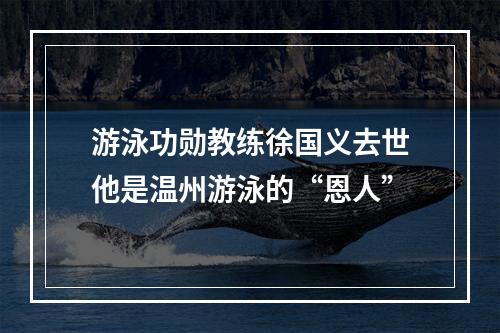 游泳功勋教练徐国义去世他是温州游泳的“恩人”