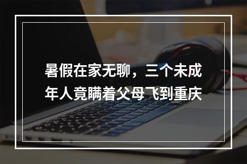 暑假在家无聊，三个未成年人竟瞒着父母飞到重庆