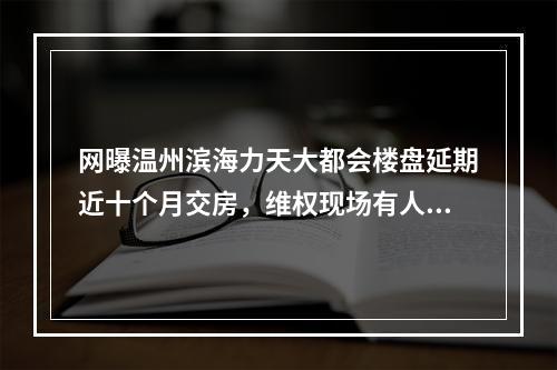 网曝温州滨海力天大都会楼盘延期近十个月交房，维权现场有人“爆粗”！