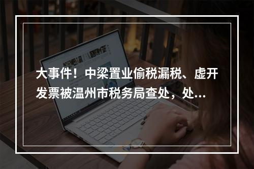 大事件！中梁置业偷税漏税、虚开发票被温州市税务局查处，处罚结果公布！
