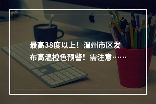 最高38度以上！温州市区发布高温橙色预警！需注意……