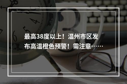 最高38度以上！温州市区发布高温橙色预警！需注意……