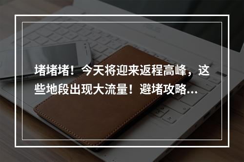 堵堵堵！今天将迎来返程高峰，这些地段出现大流量！避堵攻略请收好~
