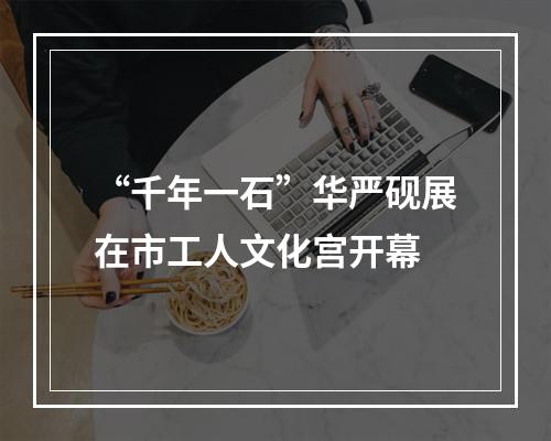 “千年一石”华严砚展在市工人文化宫开幕